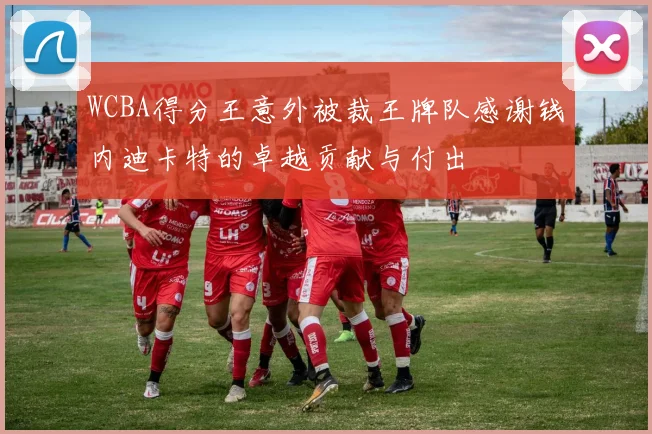 WCBA得分王意外被裁王牌队感谢钱内迪卡特的卓越贡献与付出