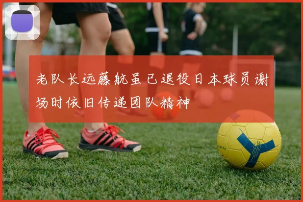 老队长远藤航虽已退役日本球员谢场时依旧传递团队精神
