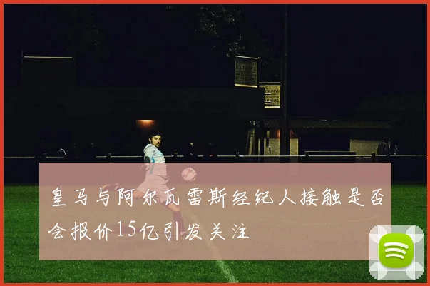 皇马与阿尔瓦雷斯经纪人接触是否会报价15亿引发关注