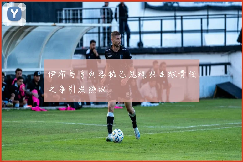 伊布与亨利各执己见瑞典丢球责任之争引发热议