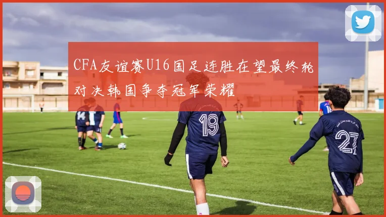 CFA友谊赛U16国足连胜在望最终轮对决韩国争夺冠军荣耀