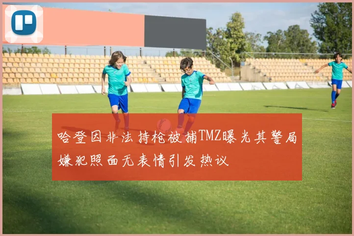 哈登因非法持枪被捕TMZ曝光其警局嫌犯照面无表情引发热议