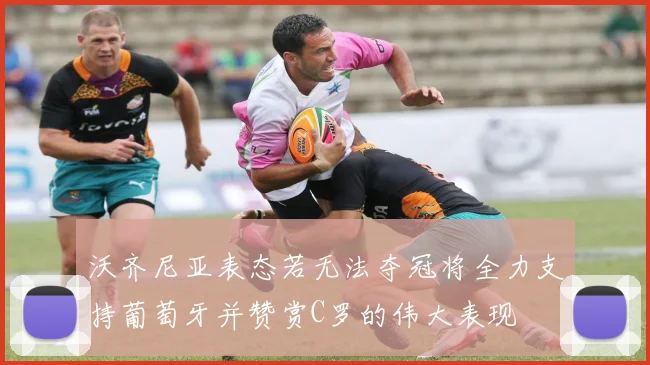 沃齐尼亚表态若无法夺冠将全力支持葡萄牙并赞赏C罗的伟大表现