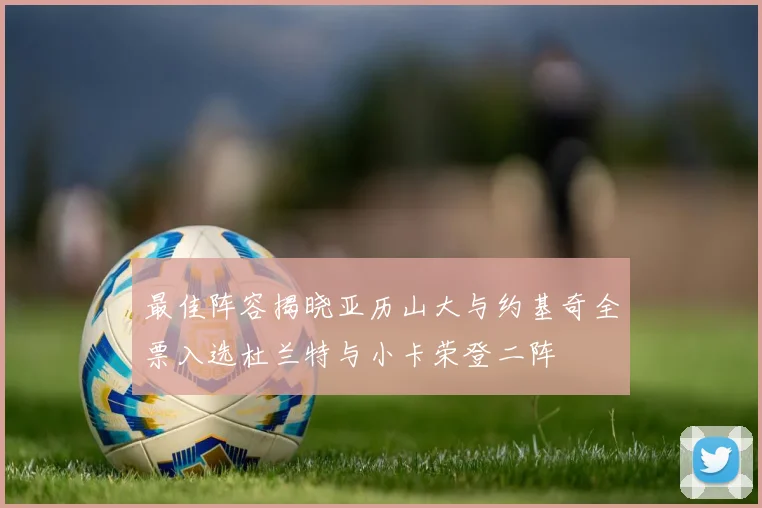 最佳阵容揭晓亚历山大与约基奇全票入选杜兰特与小卡荣登二阵